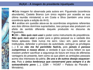 IA(A)4 – A imagem do presidente injustiçado

Esta imagem foi observada pela autora em: Figueiredo (ocorrência
abundante), Castelo Branco (um único registro por ocasião se sua
última reunião ministerial) e em Costa e Silva (também uma única
ocorrência após a edição do AI-5).
A análise em questão ateve-se às ocorrências singulares referentes
aos dois últimos domínios supracitados, isso porque elas produzem um
efeito de sentido diferente daquele produzido no discurso de
Figueiredo.
CB4 – Não quis nem usei o poder como instrumento de prepotência.
Não quis nem usei o poder para a glória pessoal ou a vaidade dos
falsos aplausos. Dele nunca me servi. Use,i sim, para salvar as
instituições, defender o princípio da autoridade, extinguir os privilégios
(...) E se não me foi permitido fazê-lo, pois jamais é penoso
cumprirmos o nosso dever, a verdade é que nunca faltam os que
insistem preferir sacrificar a segurança do futuro em troca de efêmeras
vantagens do presente, bem como os que põem as ambições pessoais
acima dos interesses da pátria. De uns e de outros desejo esquecer-
me. Pois a única lembrança que conservarei para sempre é a do
extraordinário povo (...). (CB4 – 14/3/67 – Palácio do Planalto -
Ministério).
 