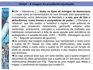 IA(A)4 – A imagem do presidente injustiçado

CS4 – Valeram-se (...) todos os tipos de inimigos da democracia
(...) cujas vozes se harmonizaram no coro formado para apresentá-los,
inversamente, como defensores da liberdade e a nós, que de fato a
defendíamos, como tiranos e usurpadores do poder (...) Derrubar a
“ditadura”, que não existia, e “substituir o regime” eram palavras de
ordem que circulavam celeremente, ganhando adeptos entre
carreiristas, aventureiros, corruptos e subversivos de profissão que
habilmente compensavam a falta de apoio popular pela estridência da
propaganda e a ousadia da ação. (CS3 – 15/3/69 – Mensagem ao povo
– TV – Segundo aniversário de governo).
Ao contrário das imagens anteriores, que representam o modo como
o sujeito de D1 deseja ser visto pelos interlocutores, esta quarta
imagem reflete o modo como o sujeito de D1 sente-se em função do
efeito de sentido que seu discurso produziu e das reações discursivas
que provocou.
Ou seja, pode-se dizer que, em certo sentido, que a quarta imagem é
decorrente do efeito perlocutório que o sujeito de D1 provocou em seus
interlocutores afetados por FD2. Trata-se de uma imagem que reflete a
mágoa, o sentimento de injustiça que invade D1.
 