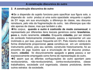 A construção discursiva do outro
2. A construção discursiva do outro

Se a dispersão do sujeito funciona para opacificar sua figura solo, a
dispersão do outro produz aí uma outra opacidade: enquanto o sujeito
de D1 nega, em sua enunciação, a diferença de classe, seu discurso
reinstaura, pelo viés da fragmentação do outro, tais diferenças que não
são apenas de classe, mas que também o são.
No corpus, quando o outro é costruído de modo consensual, é
representado por diferentes itens lexicais genéricos como: brasileiros,
povo e, muito raramente, cidadão. Enquanto cidadão, por ser dotado
de conteúdo historicamente cristalizado, passou a representar um uso
incômodo e, por isso, pouco frequente em D1. Pelo mesmo motivo e de
forma diretamente proporcional, povo constituiu-se em um verdadeiro
instrumento político, pois seu sentido, construído historicamente, foi ao
encontro do jogo ilusório que a enunciação de tal discurso produz.
Assim, cidadão foi discursivamente apagado e povo passou a ser
expressivamente empregado como forma de representação do outro.
É assim que as difentes confugurações do outro apontam para
revolucionários, não-revolucionários, contra-revolucionários, classe
trabalhadora, sociedade civil organizada, classes produtoras, dentre
outros estratos da sociedade.
 