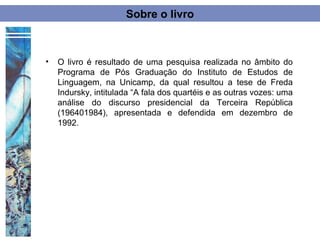 Sobre o livro



•   O livro é resultado de uma pesquisa realizada no âmbito do
    Programa de Pós Graduação do Instituto de Estudos de
    Linguagem, na Unicamp, da qual resultou a tese de Freda
    Indursky, intitulada “A fala dos quartéis e as outras vozes: uma
    análise do discurso presidencial da Terceira República
    (196401984), apresentada e defendida em dezembro de
    1992.
 