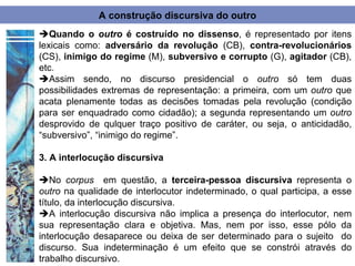 A construção discursiva do outro
Quando o outro é costruído no dissenso, é representado por itens
lexicais como: adversário da revolução (CB), contra-revolucionários
(CS), inimigo do regime (M), subversivo e corrupto (G), agitador (CB),
etc.
Assim sendo, no discurso presidencial o outro só tem duas
possibilidades extremas de representação: a primeira, com um outro que
acata plenamente todas as decisões tomadas pela revolução (condição
para ser enquadrado como cidadão); a segunda representando um outro
desprovido de qulquer traço positivo de caráter, ou seja, o anticidadão,
“subversivo”, “inimigo do regime”.

3. A interlocução discursiva

No corpus em questão, a terceira-pessoa discursiva representa o
outro na qualidade de interlocutor indeterminado, o qual participa, a esse
título, da interlocução discursiva.
A interlocução discursiva não implica a presença do interlocutor, nem
sua representação clara e objetiva. Mas, nem por isso, esse pólo da
interlocução desaparece ou deixa de ser determinado para o sujeito do
discurso. Sua indeterminação é um efeito que se constrói através do
trabalho discursivo.
 