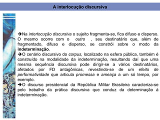 A interlocução discursiva




Na interlocução discursiva o sujeito fragmenta-se, fica difuso e disperso.
O mesmo ocorre com o outro , seu destinatário que, além de
fragmentado, difuso e disperso, se constrói sobre o modo da
indeterminação.
O cenário discursivo do corpus, localizado na esfera pública, também é
construído na modalidade da indeterminação, resultando daí que uma
mesma sequência discursiva pode dirigir-se a vários destinatários,
afetados por FD antagônicas, revestindo-se de um efeito de
performatividade que articula promessa e ameaça a um só tempo, por
exemplo.
O discurso presidencial da República Militar Brasileira caracteriza-se
pelo trabalho da prática discursiva que conduz da determinação à
indeterminação.
 