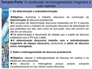 Terceira Parte: A constituição da homogeneidade imaginária e
                         suas rupturas
     1. Da determinação a sobredeterminação

     Objetivo: Examinar o trabalho discursivo de construção da
     determinação do discurso presidencial.
     O processo de determinação discursiva instaurado em D1 é descrito
     pela autora como o trabalho de construção discursiva da delimitação do
     que pode/deve ser dito, bem como do que pode, mas não convém ser
     dito em um discurso.
     Tal determinação é decorrente da relação que o sujeito do discurso
     estabelece com a FD que o afeta.
     A determinação discursiva trabalha com a individualização
     imaginária do espaço discursivo, produzindo o efeito de discurso
     único, homogêneo.

     2. Sobre a heterogeneidade do discurso presidencial

     Objetivo: estudar a heterogeneidade do discurso em análise e os
     efeitos por ela produzidos.
     Um        discurso   é   heterogêneo      porque   sempre comporta
     constitutivamente em seu interior outros discursos.
 