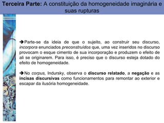 Terceira Parte: A constituição da homogeneidade imaginária e
                         suas rupturas




      Parte-se da ideia de que o sujeito, ao construir seu discurso,
      incorpora enunciados preconstruídos que, uma vez inseridos no discurso
      provocam o esque cimento de sua incorporação e produzem o efeito de
      ali se originarem. Para isso, é preciso que o discurso esteja dotado do
      efeito de homogeneidade.

      No corpus, Indursky, observa o discurso relatado, a negação e as
      incisas discursivas como funcionamentos para remontar ao exterior e
      escapar da ilusória homogeneidade.
 
