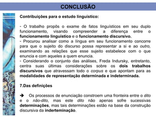 CONCLUSÃO
Contribuições para o estudo linguístico:

- O trabalho propôs o exame de fatos linguísticos em seu duplo
funcionamento, visando compreender a diferença entre o
funcionamento linguístico e o funcionamento discursivo.
- Procurou analisar como a língua em seu funcionamento concorre
para que o sujeito do discurso possa representar a si e ao outro,
examinando as relações que esse sujeito estabelece com o que
enuncia e com aqueles a quem enuncia.
- Considerando o conjunto das análises, Freda Indursky, entretanto,
centra suas últimas considerações sobre os dois trabalhos
discursivos que atravessam todo o corpus e que apontam para as
modalidades de representação determinada e indeterminada.

7.Das definições

Os processos de enunciação constroem uma fronteira entre o dito
e o não-dito, mas este dito não apenas sofre sucessivas
determinações, mas tais determinações estão na base da construção
discursiva da inderteminação.
 