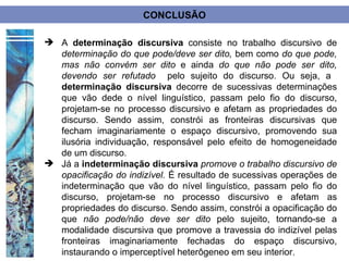 CONCLUSÃO

 A determinação discursiva consiste no trabalho discursivo de
  determinação do que pode/deve ser dito, bem como do que pode,
  mas não convém ser dito e ainda do que não pode ser dito,
  devendo ser refutado pelo sujeito do discurso. Ou seja, a
  determinação discursiva decorre de sucessivas determinações
  que vão dede o nível linguístico, passam pelo fio do discurso,
  projetam-se no processo discursivo e afetam as propriedades do
  discurso. Sendo assim, constrói as fronteiras discursivas que
  fecham imaginariamente o espaço discursivo, promovendo sua
  ilusória individuação, responsável pelo efeito de homogeneidade
  de um discurso.
 Já a indeterminação discursiva promove o trabalho discursivo de
  opacificação do indizível. É resultado de sucessivas operações de
  indeterminação que vão do nível linguístico, passam pelo fio do
  discurso, projetam-se no processo discursivo e afetam as
  propriedades do discurso. Sendo assim, constrói a opacificação do
  que não pode/não deve ser dito pelo sujeito, tornando-se a
  modalidade discursiva que promove a travessia do indizível pelas
  fronteiras imaginariamente fechadas do espaço discursivo,
  instaurando o imperceptível heterôgeneo em seu interior.
 