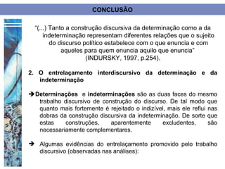 CONCLUSÃO

  “(...) Tanto a construção discursiva da determinação como a da
      indeterminação representam diferentes relações que o sujeito
         do discurso político estabelece com o que enuncia e com
             aqueles para quem enuncia aquilo que enuncia”
                      (INDURSKY, 1997, p.254).

2. O entrelaçamento interdiscursivo da determinação e da
   indeterminação

Determinações e indeterminações são as duas faces do mesmo
  trabalho discursivo de construção do discurso. De tal modo que
  quanto mais fortemente é rejeitado o indizível, mais ele reflui nas
  dobras da construção discursiva da indeterminação. De sorte que
  estas    construções,     aparentemente      excludentes,       são
  necessariamente complementares.

 Algumas evidências do entrelaçamento promovido pelo trabalho
  discursivo (observadas nas análises):
 