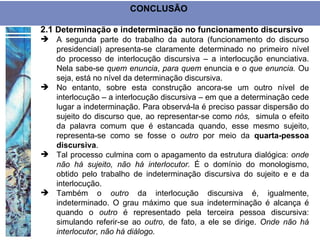 CONCLUSÃO

2.1 Determinação e indeterminação no funcionamento discursivo
 A segunda parte do trabalho da autora (funcionamento do discurso
  presidencial) apresenta-se claramente determinado no primeiro nível
  do processo de interlocução discursiva – a interlocução enunciativa.
  Nela sabe-se quem enuncia, para quem enuncia e o que enuncia. Ou
  seja, está no nível da determinação discursiva.
 No entanto, sobre esta construção ancora-se um outro nível de
  interlocução – a interlocução discursiva – em que a determinação cede
  lugar a indeterminação. Para observá-la é preciso passar dispersão do
  sujeito do discurso que, ao representar-se como nós, simula o efeito
  da palavra comum que é estancada quando, esse mesmo sujeito,
  representa-se como se fosse o outro por meio da quarta-pessoa
  discursiva.
 Tal processo culmina com o apagamento da estrutura dialógica: onde
  não há sujeito, não há interlocutor. É o domínio do monologismo,
  obtido pelo trabalho de indeterminação discursiva do sujeito e e da
  interlocução.
 Também o outro da interlocução discursiva é, igualmente,
  indeterminado. O grau máximo que sua indeterminação é alcança é
  quando o outro é representado pela terceira pessoa discursiva:
  simulando referir-se ao outro, de fato, a ele se dirige. Onde não há
  interlocutor, não há diálogo.
 
