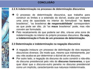 CONCLUSÃO

2.2 A indeterminação no processo de determinação discursiva

 O processo de determinação discursiva, que trabalha para
  construir os limites e a extensão do dizível, acaba por instaurar
  uma zona de opacidade no interior do formulável: “os bons
  brasileiros”, “os brasileiros de responsabilidade” correspondem
  ao que pode ser dito. Já “os maus brasileiros” pode, mas não
  convém ser formulado.
 Pelo recalcamento do que poderia ser dito, cria-se uma zona de
  indeterminação no interior do próprio processo discursivo. Ou seja,
  a indeterminação é fruto de um processo de determinação.

2.3 Determinação e indeterminação na negação discursiva

 A negação instaura um processo de delimitação de dois espaços
  discursivos diversos. De modo que, mesmo que indiretamente, por
  seu viés acaba-se por determinar o dizível de um discurso.
 Por outro lado, a negação do discurso do outro constrói o não-dito
  do discurso presidencial pelo viés do discurso transverso, o que
  quer dizer que o discurso-outro penetra no discurso presidencial
  como um implícito, caracterizando sua natureza indeterminada.
 