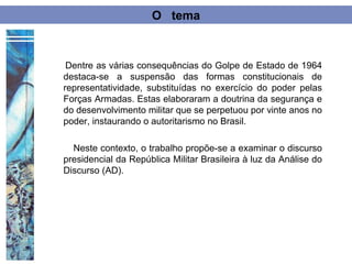 O tema



 Dentre as várias consequências do Golpe de Estado de 1964
destaca-se a suspensão das formas constitucionais de
representatividade, substituídas no exercício do poder pelas
Forças Armadas. Estas elaboraram a doutrina da segurança e
do desenvolvimento militar que se perpetuou por vinte anos no
poder, instaurando o autoritarismo no Brasil.

  Neste contexto, o trabalho propõe-se a examinar o discurso
presidencial da República Militar Brasileira à luz da Análise do
Discurso (AD).
 