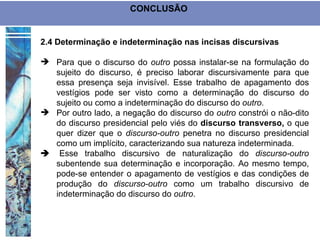 CONCLUSÃO


2.4 Determinação e indeterminação nas incisas discursivas

 Para que o discurso do outro possa instalar-se na formulação do
  sujeito do discurso, é preciso laborar discursivamente para que
  essa presença seja invisível. Esse trabalho de apagamento dos
  vestígios pode ser visto como a determinação do discurso do
  sujeito ou como a indeterminação do discurso do outro.
 Por outro lado, a negação do discurso do outro constrói o não-dito
  do discurso presidencial pelo viés do discurso transverso, o que
  quer dizer que o discurso-outro penetra no discurso presidencial
  como um implícito, caracterizando sua natureza indeterminada.
Esse trabalho discursivo de naturalização do discurso-outro
  subentende sua determinação e incorporação. Ao mesmo tempo,
  pode-se entender o apagamento de vestígios e das condições de
  produção do discurso-outro como um trabalho discursivo de
  indeterminação do discurso do outro.
 