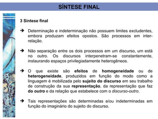 SÍNTESE FINAL

3 Síntese final

 Determinação e indeterminação não possuem limites excludentes,
  embora produzam efeitos opostos. São processos em inter-
  relação.

 Não separação entre os dois processos em um discurso, um está
  no outro. Os discursos interpenetram-se constantemente,
  instaurando espaços privilegiadamente heterogêneos.

 O que existe são efeitos de homogeneidade ou de
  heterogeneidade, produzidos em função do modo como a
  linguagem é mobilizada pelo sujeito do discurso em seu trabalho
  de construção da sua representação, da representação que faz
  do outro e da relação que estabelece com o discurso-outro.

 Tais representações são determinadas e/ou indeterminadas em
  função do imaginário do sujeito do discurso.
 