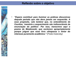 Reflexão sobre o objetivo




•   “Espero contribuir para iluminar as práticas discursivas
    daquele período que não deve jamais ser esquecido. A
    esse propósito, vale lembrar que, no entendimento de
    Courtine, ‘memória e esquecimento são indissociáveis da
    enunciação do político’. Por isso, transcrevo aqui o
    poema de Maiakowski, que esclarece apropriadamente
    porque julguei que esse livro ultrapassa o limiar do
    interesse puramente acadêmico.” (Freda Insdursky)
 