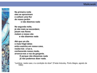 Maikowski

Na primeira noite
eles se aproximam
e colhem uma flor
de nosso jardim
       e não dizemos nada

Na segunda noite,
já não mais se escondem;
pisam nas flores
matam o nosso cão
     e não dizemos nada

Até que um dia
o mais frágil deles
entra sozinho em nossa casa,
rouba-nos a lua e,
conhecendo nosso medo,
arranca-nos a voz da garganta.
     E porque não dissemos nada
     já não podemos dizer nada.

“Lembrar, neste caso, é a condição do dizer” (Freda Indursky. Porto Alegre, agosto de
    1994)
 