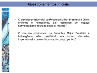 Questionamentos iniciais



•   O discurso presidencial da República Militar Brasileira é único,
    uniforme e homogêneo, daí resultando um espaço
    hermeticamente fechado sobre si mesmo?

•   O discurso presidencial da República Militar Brasileira é
    heterogêneo, não constituindo um espaço discursivo
    impermeável a outros discursos do campo político?
 