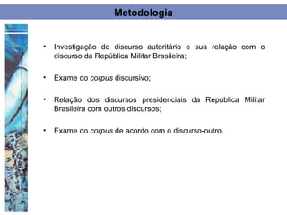 Metodologia


•   Investigação do discurso autoritário e sua relação com o
    discurso da República Militar Brasileira;

•   Exame do corpus discursivo;

•   Relação dos discursos presidenciais da República Militar
    Brasileira com outros discursos;

•   Exame do corpus de acordo com o discurso-outro.
 