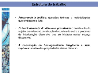 Estrutura do trabalho


•   Preparando a análise: questões teóricas e metodológicas
    que embasam o livro;

•   O funcionamento do discurso presidencial: construção do
    sujeito presidencial, construção discursiva do outro e processo
    de interlocução discursiva que se instaura nesse espaço
    discursivo;

•   A construção da homogeneidade imaginária e suas
    rupturas: análise das propriedades desse discurso.
 