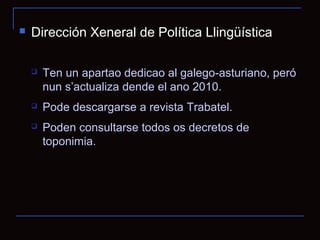   Dirección Xeneral de Política Llingüística

       Ten un apartao dedicao al galego-asturiano, peró
        nun s’actualiza dende el ano 2010.
       Pode descargarse a revista Trabatel.
       Poden consultarse todos os decretos de
        toponimia.
 
