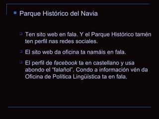    Parque Histórico del Navia

       Ten sito web en fala. Y el Parque Histórico tamén
        ten perfil nas redes sociales.
       El sito web da oficina ta namáis en fala.
       El perfil de facebook ta en castellano y usa
        abondo el “falañol”. Condo a información vén da
        Oficina de Política Lingüística ta en fala.
 