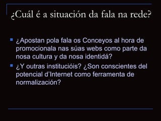 ¿Cuál é a situación da fala na rede?

   ¿Apostan pola fala os Conceyos al hora de
    promocionala nas súas webs como parte da
    nosa cultura y da nosa identidá?
   ¿Y outras institucióis? ¿Son conscientes del
    potencial d’Internet como ferramenta de
    normalización?
 