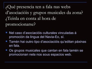 ¿Qué presencia ten a fala nas webs
d’asociacióis y grupos musicales da zona?
¿Teinla en conta al hora de
promocionarse?
   Nel caso d’asociacióis culturales vinculadas á
    promoción da lingua del Navia-Eo, sí.
   Tamén hai outro tipo d’asociacióis qu’editan páxinas
    en fala.
   Os grupos musicales que cantan en fala tamén se
    promocionan nela nos sous espacios web.
 