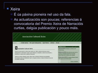    Xeira
       É úa páxina pioneira nel uso da fala.
       As actualizacióis son poucas; referencias á
        convocatoria del Premio Xeira de Narracióis
        curtias, dalgúa publicación y pouco máis.
 