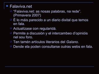    Falaviva.net
       “Falaviva.net: as nosas palabras, na rede”.
        (Primavera 2007)
       É lo máis parecido a un diario dixital que temos
        en fala.
       Actualízase con regularidá.
       Permite a discusión y el intercambeo d’opinióis
        nel sou foro.
       Ten tamén artículos literarios del Galano.
       Dende ela poden consultarse outras webs en fala.
 