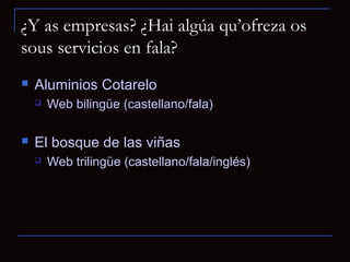 ¿Y as empresas? ¿Hai algúa qu’ofreza os
sous servicios en fala?
   Aluminios Cotarelo
       Web bilingüe (castellano/fala)

   El bosque de las viñas
       Web trilingüe (castellano/fala/inglés)
 