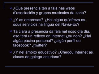    ¿Qué presencia ten a fala nas webs
    d’asociacióis y grupos musicales da zona?
   ¿Y as empresas? ¿Hai algúa qu’ofreza os
    sous servicios na lingua del Navia-Eo?
   Ta clara a presencia da fala nel noso día día,
    eso terá un reflexo en Internet ¿ou non? ¿Hai
    algúa páxina personal? ¿algún perfil de
    facebook? ¿twitter?
   ¿Y nel ámbito educativo? ¿Chegóu Internet ás
    clases de galego-asturiano?
 