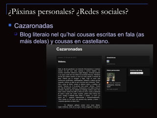 ¿Páxinas personales? ¿Redes sociales?
   Cazaronadas
       Blog literaio nel qu’hai cousas escritas en fala (as
        máis delas) y cousas en castellano.
 