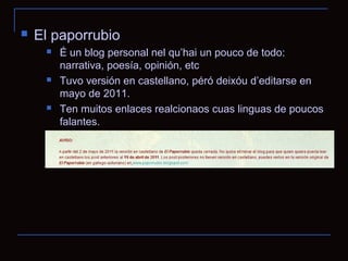   El paporrubio
        É un blog personal nel qu’hai un pouco de todo:
         narrativa, poesía, opinión, etc
        Tuvo versión en castellano, péró deixóu d’editarse en
         mayo de 2011.
        Ten muitos enlaces realcionaos cuas linguas de poucos
         falantes.
 