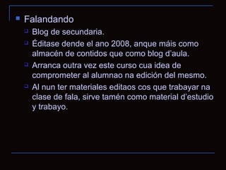   Falandando
       Blog de secundaria.
       Éditase dende el ano 2008, anque máis como
        almacén de contidos que como blog d’aula.
       Arranca outra vez este curso cua idea de
        comprometer al alumnao na edición del mesmo.
       Al nun ter materiales editaos cos que trabayar na
        clase de fala, sirve tamén como material d’estudio
        y trabayo.
 
