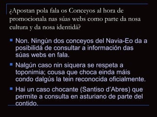 ¿Apostan pola fala os Conceyos al hora de
promocionala nas súas webs como parte da nosa
cultura y da nosa identidá?
   Non. Ningún dos conceyos del Navia-Eo da a
    posibilidá de consultar a información das
    súas webs en fala.
   Nalgún caso nin siquera se respeta a
    toponimia; cousa que choca einda máis
    condo dalgús la tein reconocida oficialmente.
   Hai un caso chocante (Santiso d’Abres) que
    permite a consulta en asturiano de parte del
    contido.
 
