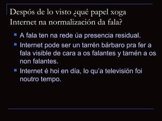 Despós de lo visto ¿qué papel xoga
Internet na normalización da fala?
    A fala ten na rede úa presencia residual.
    Internet pode ser un tarrén bárbaro pra fer a
     fala visible de cara a os falantes y tamén a os
     non falantes.
    Internet é hoi en día, lo qu’a televisión foi
     noutro tempo.
 