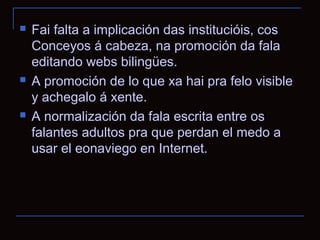    Fai falta a implicación das institucióis, cos
    Conceyos á cabeza, na promoción da fala
    editando webs bilingües.
   A promoción de lo que xa hai pra felo visible
    y achegalo á xente.
   A normalización da fala escrita entre os
    falantes adultos pra que perdan el medo a
    usar el eonaviego en Internet.
 