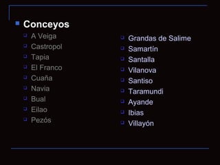    Conceyos
       A Veiga        Grandas de Salime
       Castropol      Samartín
       Tapia          Santalla
       El Franco      Vilanova
       Cuaña          Santiso
       Navia          Taramundi
       Bual           Ayande
       Eilao          Ibias
       Pezós          Villayón
 