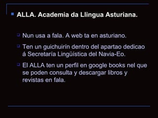    ALLA. Academia da Llingua Asturiana.

       Nun usa a fala. A web ta en asturiano.
       Ten un guichuirín dentro del apartao dedicao
        á Secretaría Lingüística del Navia-Eo.
       El ALLA ten un perfil en google books nel que
        se poden consulta y descargar libros y
        revistas en fala.
 