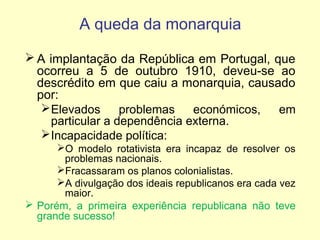 A queda da monarquia
 A implantação da República em Portugal, que
ocorreu a 5 de outubro 1910, deveu-se ao
descrédito em que caiu a monarquia, causado
por:
 Elevados
problemas
económicos,
em
particular a dependência externa.
 Incapacidade política:
O modelo rotativista era incapaz de resolver os
problemas nacionais.
Fracassaram os planos colonialistas.
A divulgação dos ideais republicanos era cada vez
maior.
 Porém, a primeira experiência republicana não teve
grande sucesso!

 