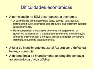 Dificuldades económicas
• A participação na IGM desorganizou a economia:
– A carência de bens essenciais (pão, carvão, gás, açúcar,
batatas) fez subir os preços dos produtos, que estavam sujeitos
a racionamento.
– Para compensar a escassez de meios de pagamento, os
governos aumentaram a quantidade de dinheiro em circulação a moeda desvalorizou, a inflação cresceu, o poder de compra
diminuiu, o custo de vida aumentou.

• A falta de investimento industrial fez crescer o défice da
balança comercial.
• A dependência do financiamento estrangeiro conduziu
ao aumento da dívida pública.

 