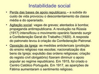Instabilidade social
• Perda das bases de apoio republicano – a subida do
custo de vida provocou o descontentamento da classe
média e do operariado.
• Agitação social: vagas de greves; atentados à bomba;
propaganda antirrepublicana. A revolução na Rússia
(1917) intensificou o movimento operário fazendo surgir
a Confederação Geral do Trabalho (1920). A resposta
do patronato levou à criação da Confederação Patronal.
• Oposição da Igreja: as medidas anticlericais (proibição
do ensino religioso nas escolas; nacionalização dos
bens da Igreja; expulsão das ordens religiosas; criação
do registo civil obrigatório) fizeram diminuir o apoio
popular ao regime republicano. Em 1915, foi criado o
Centro Católico Português. Em 1917, as aparições de
Fátima aumentaram o sentimento religioso.

 