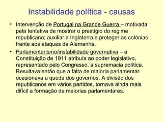 Instabilidade política - causas
• Intervenção de Portugal na Grande Guerra – motivada
pela tentativa de mostrar o prestígio do regime
republicano; auxiliar a Inglaterra e proteger as colónias
frente aos ataques da Alemanha.
• Parlamentarismo/instabilidade governativa – a
Constituição de 1911 atribuía ao poder legislativo,
representado pelo Congresso, a supremacia política.
Resultava então que a falta de maioria parlamentar
ocasionava a queda dos governos. A divisão dos
republicanos em vários partidos, tornava ainda mais
difícil a formação de maiorias parlamentares.

 