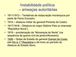 Instabilidade política
– ameaças autoritárias
• 1911/1913 – Tentativas de restauração monárquica por
parte de Paiva Couceiro.
• 1915 – ditadura militar do general Pimenta de Castro.
• 1917/1918 – Ditadura do major Sidónio Pais (a chamada
“República Nova”).
• 1919 – proclamação da “Monarquia do Norte” (na
sequência da guerra civil de janeiro/fevereiro)
• 1926 – Golpe de Estado do general Gomes da Costa,
põe fim à 1.ª República e dá inicio ao período de
ditadura do Estado Novo.

 