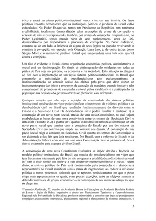 2
ético e moral no plano político-institucional nunca visto em sua história. Os fatos
políticos recentes demonstram que as instituições políticas e jurídicas do Brasil estão
esfaceladas. No Poder Executivo, temos um Presidente da República sem nenhuma
credibilidade, totalmente desmoralizado pelas acusações de crime de corrupção e
cercado de ministros respondendo, também, por crimes de corrupção. Enquanto isto, no
Poder Legislativo, temos grande parte de seus parlamentares, cerca de 100,
desmoralizados por responderem a processos de corrupção. No Poder Judiciário,
constata-se, de um lado, a leniência de alguns de seus órgãos na questão envolvendo o
combate à corrupção, em especial pela Operação Lava Jato, e, de outro, juízes como
Sérgio Moro e o ministério público federal que empreendem uma luta sem quartel
contra a corrupção.
Um fato é evidente: o Brasil, como organização econômica, política, administrativa e
social está em desintegração. Os sinais de desintegração são evidentes em todas as
partes do País seja no governo, na economia e na sociedade. Esta situação só chegará
ao fim com a implantação de um novo sistema político-institucional no Brasil que
contemple a substituição do presidencialismo pelo parlamentarismo, a
institucionalização do controle social dos eleitos pelo povo que deve dispor de
instrumentos para dar início a processos de cassação de mandatos quando houver o não
cumprimento de promessas de campanha eleitoral pelos candidatos e a participação da
população nas decisões do governo através de plebiscito e/ou referendo.
Qualquer solução que não seja a rejeição da continuidade do sistema político-
institucional apodrecido em vigor pode significar o incremento da violência política e da
desobediência civil no Brasil que resultarão fundamentalmente do divórcio entre o
Estado e a Sociedade Civil. Da desobediência civil podem resultar 2 cenários: 1) a
construção de um novo pacto social, através de uma nova Constituinte, no qual sejam
estabelecidas as bases de uma nova convivência entre os setores da Sociedade Civil e
dela com o Estado; e, 2) a guerra civil quando o dissenso inviabiliza a construção de um
novo pacto social que termina com a conquista do Estado por um dos setores da
Sociedade Civil em conflito que impõe sua vontade aos demais. A construção de um
pacto social exige o consenso na Sociedade Civil quanto aos termos da Constituição a
ser elaborada e das leis que dela resultarem. No Brasil, urge a reforma do Estado e da
Administração Pública com base em uma nova Constituição. Sem o pacto social, ficará
aberto o caminho para a guerra civil no Brasil.
A convocação de uma nova Constituinte Exclusiva se impõe devido à falência do
modelo político-institucional do Brasil que resulta do presidencialismo em vigor que
tem fracassado totalmente pelo fato de não assegurar a estabilidade político-institucional
do País e estar sendo um entrave a seu desenvolvimento econômico e social. Além
disso, o sistema político do País está contaminado pela corrupção e a democracia
representativa no Brasil manifesta sinais claros de esgotamento ao reduzir a atividade
política a meros processos eleitorais que se repetem periodicamente em que o povo
elege seus representantes os quais, com poucas exceções, após as eleições passam a
defender interesses de grupos econômicos em contraposição aos interesses daqueles que
os elegeram.
*Fernando Alcoforado, 77, membro da Academia Baiana de Educação e da Academia Brasileira Rotária
de Letras – Seção da Bahia, engenheiro e doutor em Planejamento Territorial e Desenvolvimento
Regional pela Universidade de Barcelona, professor universitário e consultor nas áreas de planejamento
estratégico, planejamento empresarial, planejamento regional e planejamento de sistemas energéticos, é
 