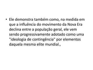 • Ele demonstra também como, na medida em
que a influência do movimento da Nova Era
declina entre a população geral, ele vem
sendo progressivamente adotado como uma
"ideologia de contingência" por elementos
daquela mesma elite mundial.,
 