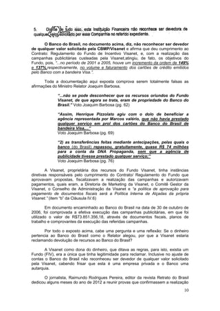 O Banco do Brasil, no documento acima, diz, não reconhecer ser devedor
de qualquer valor solicitado pela CBMP/Visanet e afirma que deu cumprimento ao
Contrato: Regulamento do Fundo de Incentivo Visanet, e, com a realização das
campanhas publicitárias custeadas pela Visanet,atingiu, de fato, os objetivos do
Fundo, pois, “...no período de 2001 a 2005, houve um incremento da ordem de 149%
e 137%,respectivamente, no volume e faturamento dos cartões de crédito emitidos
pelo Banco com a bandeira Visa.”.

       Toda a documentação aqui exposta comprova serem totalmente falsas as
afirmações do Ministro Relator Joaquim Barbosa,

              “...não se pode desconhecer que os recursos oriundos do Fundo
              Visanet, de que agora se trata, eram de propriedade do Banco do
              Brasil.” Voto Joaquim Barbosa (pg. 62)

              “Assim, Henrique Pizzolato agiu com o dolo de beneficiar a
              agência representada por Marcos valério, que não havia prestado
              qualquer serviço em prol dos cartões do Banco do Brasil de
              bandeira Visa,...”
              Voto Joaquim Barbosa (pg. 69)

              “2) as transferências feitas mediante antecipações, pelas quais o
              banco (do Brasil) repassou, gratuitamente, quase R$ 74 milhões
              para a conta da DNA Propaganda, sem que a agência de
              publicidade tivesse prestado qualquer serviço;”
              Voto Joaquim Barbosa (pg. 76)

        A Visanet, proprietária dos recursos do Fundo Visanet, tinha instâncias
diretivas responsáveis pelo cumprimento do Contrato/ Regulamento do Fundo que
aprovavam propostas, fiscalizavam a realização das campanhas e autorizavam
pagamentos, quais eram, a Diretoria de Marketing da Visanet, o Comitê Gestor da
Visanet, o Conselho de Administração da Visanet e “a política de aprovação para
pagamento de documentos fiscais será a Política Interna de Alçadas da própria
Visanet.” (item “b” da Cláusula IV.6)

        Em documento encaminhado ao Banco do Brasil na data de 30 de outubro de
2006, foi comprovada a efetiva execução das campanhas publicitárias, em que foi
utilizado o valor de R$73.851.356,18, através de documentos fiscais, planos de
trabalho e comprovantes da execução das referidas campanhas.

       Por todo o exposto acima, cabe uma pergunta e uma reflexão: Se o dinheiro
pertencia ao Banco do Brasil como o Relator alegou, por que a Visanet estaria
reclamando devolução de recursos ao Banco do Brasil?

       A Visanet como dona do dinheiro, que ditava as regras, para isto, existia um
Fundo (FIV), era a única que tinha legitimidade para reclamar. Inclusive no ajuste de
contas o Banco do Brasil não reconheceu ser devedor de qualquer valor solicitado
pela Visanet, cabendo frisar que esta é uma empresa privada e o Banco uma
autarquia.

      O jornalista, Raimundo Rodrigues Pereira, editor da revista Retrato do Brasil
dedicou alguns meses do ano de 2012 a reunir provas que confirmassem a realização
                                                                                  10
 