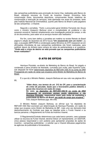 das campanhas publicitárias para promoção da marca Visa, realizadas pelo Banco do
Brasil, utilizando recursos do Fundo de Incentivo Visanet. Encontrou farta
comprovação (fotos, documentos descritivos, comprovantes fiscais, relatórios de
comprovação e execução de serviços), toda apensada nos autos do processo, tanto
pelo Instituto Nacional de Criminalística, quanto pelo Banco do Brasil e pela pagadora
de tais campanhas - a Visanet.

       Segundo o jornalista, “Tanto o procurador-geral (Antônio Fernando de) Souza
como o ministro (Joaquim) Barbosa viram a complexidade do problema e não
quiseram encará-lo, fazendo simplesmente uma investigação policial de campo, e não
só de documentos, para saber se os serviços haviam sido realizados.”

         Por fim, como bem definiu o jornalista em matéria na revista Retrato do Brasil
página 8, edição de dezembro de 2012 houve,“Um assassinato sem um morto”, ou
seja, a acusação (MPF/PGR) e condenação (pelos Ministros do STF) basearam-se em
afirmações infundadas de que campanhas publicitárias não foram realizadas, para
justificar desvio de dinheiro para compra de votos de parlamentares e aí questiona,
“Onde está o crime de desvio se está provado que as campanhas publicitárias
foram realizadas?”


                             O ATO DE OFÍCIO

        Henrique Pizzolato, ex-diretor de Marketing do Banco do Brasil, foi julgado e
condenado à pena privativa de liberdade, cumulada com multa, pela Suprema Corte,
sob alegação de haver determinado depósitos de R$73.851.536,18 na conta da DNA
Propaganda em razão do cargo que ocupava como Diretor de Marketing do Banco do
Brasil.

       É o que diz o Ministro Relator, Joaquim Barbosa em seu voto nas páginas 68 e
69,

              “Além disso, nos termos do art. 312 do CP, para a caracterização
              do crime de peculato, basta que o funcionário público detenha a
              posse dos recursos em razão do cargo.
              No caso, os depósitos de R$73.851.536,18 na conta da DNA
              Propaganda só ocorreram porque assim determinou o réu
              Henrique Pizzolato, responsável maior pela verba de marketing e
              publicidade do Banco do Brasil, em razão do cargo que ocupava.”
              Voto Joaquim Barbosa (pgs. 68 e 69)

       O Ministro Relator Joaquim Barbosa, ao afirmar que “os depósitos de
R$73.851.536,18só ocorreram por determinação de Henrique Pizzolato, em razão do
cargo que ocupava como Diretor de Marketing do BB”, mais uma vez demostra total
desconhecimento do Contrato que regia as relações entre o Fundo Visanet e os
bancos parceiros: o Regulamento do Fundo de Incentivo Visanet.

         O Regulamento/Contrato determinava que cada banco parceiro, caso quisesse
utilizar os recursos do Fundo Visanet, deveria indicar um representante, um GESTOR,
única pessoa responsável e com poderes para apresentar propostas de ações de
incentivo - campanhas publicitárias - e solicitar que a Visanet efetuasse pagamentos
às agências de publicidade e fornecedores,


                                                                                    11
 