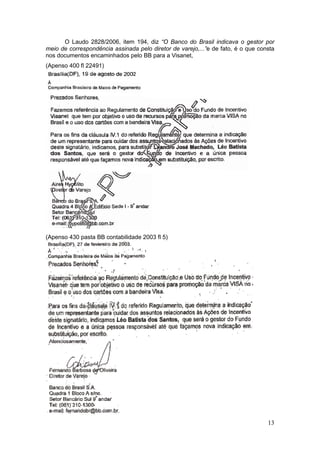 O Laudo 2828/2006, item 194, diz “O Banco do Brasil indicava o gestor por
meio de correspondência assinada pelo diretor de varejo,...”e de fato, é o que consta
nos documentos encaminhados pelo BB para a Visanet,
(Apenso 400 fl 22491)




(Apenso 430 pasta BB contabilidade 2003 fl 5)




                                                                                  13
 