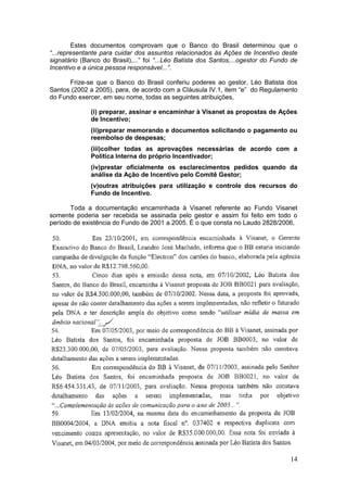 Estes documentos comprovam que o Banco do Brasil determinou que o
“...representante para cuidar dos assuntos relacionados às Ações de Incentivo deste
signatário (Banco do Brasil),...” foi “...Léo Batista dos Santos,...ogestor do Fundo de
Incentivo e a única pessoa responsável...”.

      Frize-se que o Banco do Brasil conferiu poderes ao gestor, Léo Batista dos
Santos (2002 a 2005), para, de acordo com a Cláusula IV.1, item “e” do Regulamento
do Fundo exercer, em seu nome, todas as seguintes atribuições,

              (i) preparar, assinar e encaminhar à Visanet as propostas de Ações
              de Incentivo;
              (ii)preparar memorando e documentos solicitando o pagamento ou
              reembolso de despesas;
              (iii)colher todas as aprovações necessárias de acordo com a
              Política Interna do próprio Incentivador;
              (iv)prestar oficialmente os esclarecimentos pedidos quando da
              análise da Ação de Incentivo pelo Comitê Gestor;
              (v)outras atribuições para utilização e controle dos recursos do
              Fundo de Incentivo.

       Toda a documentação encaminhada à Visanet referente ao Fundo Visanet
somente poderia ser recebida se assinada pelo gestor e assim foi feito em todo o
período de existência do Fundo de 2001 a 2005. É o que consta no Laudo 2828/2006,




                                                                                    14
 