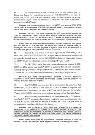 Observar que, como relatado no Laudo 2828/2006, nos anos de 2001, 2002,
2003 e 2004, as propostas de JOB (campanhas publicitárias), eram encaminhadas à
Visanet pelo gestor designado pelo Banco do Brasil.

        Observar, também, que estas propostas de JOB (campanhas publicitárias)
foram as campanhas confeccionadas pela agência DNA Propaganda, ou seja,
conforme o Laudo 2828/2006, desde o ano de 2001 a DNA era agência encarregada
de realizar campanhas em prol dos cartões Visa (com recursos do Fundo Visanet).

        Assim como as JOBs eram encaminhadas à Visanet, assinadas pelo gestor,
que, nos anos de 2003 e 2004 era Léo Batista dos Santos, da mesma forma, as
solicitações para que a Visanet pagasse à agência DNA eram encaminhadas e
assinadas pelo gestor, como comprova o Laudo 2828/2006,




        Observar que estas correspondências enviadas à Visanet, solicitando
pagamento à DNA, foram assinadas por Douglas Macedo, Gerente Executivo da
Diretoria de Varejo do Banco do Brasil.




      Observar que, conforme o Laudo 2828/2006, TODAS as solicitações de
pagamentos, com recursos do Fundo de Incentivo Visanet, à agência DNA
Propaganda foram encaminhadas à Visanet e assinadas por Douglas Macedo,
Gerente Executivo da Diretoria de Varejo/BB e Léo Batista dos Santos, Gerente de
Cartões da Diretoria de Varejo/BB.

      Estas quatro solicitações de pagamentos, somadas totalizam o valor de
R$73.851.536,18 e em nenhuma delas, os peritos referem-se a Henrique Pizzolato.

                                                                             15
 