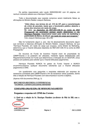 Os peritos responsáveis pelo Laudo 2828/2006-INC com 43 páginas, em
nenhum momento referem-se a Henrique Pizzolato.

       Toda a documentação aqui exposta comprova serem totalmente falsas as
afirmações do Ministro Relator Joaquim Barbosa,

             “Além disso, nos termos do art. 312 do CP, para a caracterização
             do crime de peculato, basta que o funcionário público detenha a
             posse dos recursos em razão do cargo.
             No caso, os depósitos de R$73.851.536,18 na conta da DNA
             Propaganda só ocorreram porque assim determinou o réu
             Henrique Pizzolato, responsável maior pela verba de marketing e
             publicidade do Banco do Brasil, em razão do cargo que ocupava.”
             Voto Joaquim Barbosa (pgs. 68 e 69)

       Não há fundamento algum e, pior, não há absolutamente documento algum
que corrobore a falaciosa afirmação do Ministro Relator, Joaquim Barbosa, de que
“Henrique Pizzolato, em razão do cargo que ocupava, como Diretor de Marketing,
determinou que a Visanet efetuasse depósitos de R$73.851.536,18 na conta da DNA
Propaganda.”

      Os recursos do Fundo de Incentivo Visanet eram de propriedade da
CBMP/Visanet e só poderiam ser utilizados, mediante regras estabelecidas pelo
Regulamento/Contrato do Fundo que determinava a indicação de um GESTOR, única
pessoa com poderes para solicitar que a Visanet efetuasse pagamentos.

      Henrique Pizzolato NUNCA foi gestor do Fundo Visanet e NUNCA
encaminhou/assinou qualquer documento solicitando que a Visanet efetuasse
pagamentos à DNA.

        Um questionário com perguntas e respostas elaborado por empresa de
assessoria contratada pela CBMP/Visanet a fim de esclarecer várias questões, dentre
elas a relação de Henrique Pizzolato com esta empresa é sucinto e objetivo,
(Apenso 430 documentos DNA pg. 3)




                                                                                16
 
